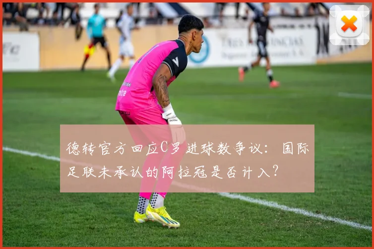 德转官方回应C罗进球数争议：国际足联未承认的阿拉冠是否计入？