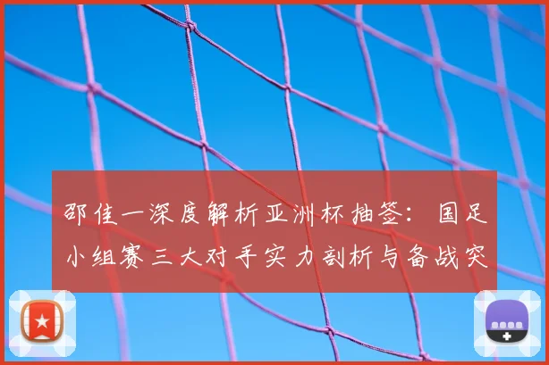邵佳一深度解析亚洲杯抽签：国足小组赛三大对手实力剖析与备战突围全攻略