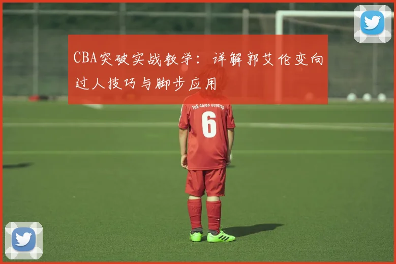 CBA突破实战教学:详解郭艾伦变向过人技巧与脚步应用