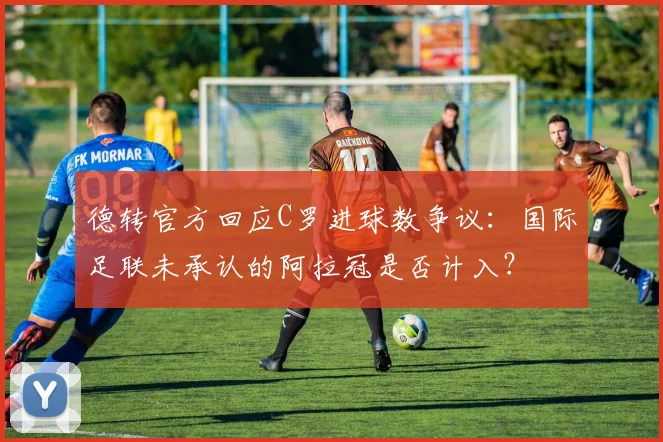 德转官方回应C罗进球数争议：国际足联未承认的阿拉冠是否计入？