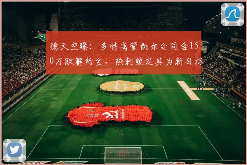 德天空曝：多特高管凯尔合同含150万欧解约金，热刺锁定其为新目标