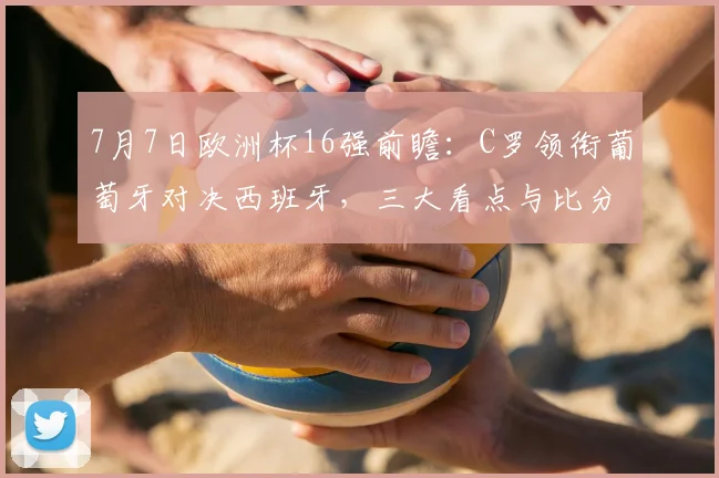 7月7日欧洲杯16强前瞻：C罗领衔葡萄牙对决西班牙，三大看点与比分预测