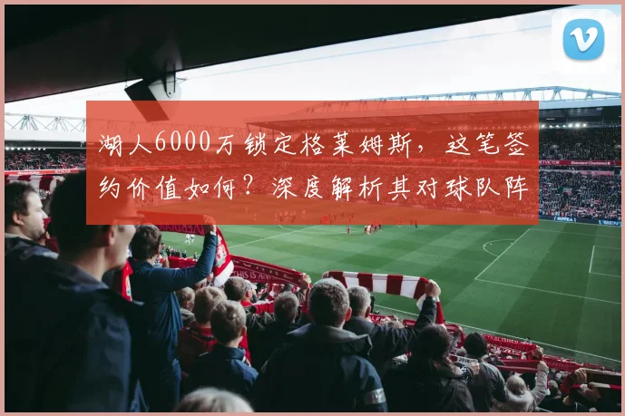 湖人6000万锁定格莱姆斯，这笔签约价值如何？深度解析其对球队阵容的影响与未来展望