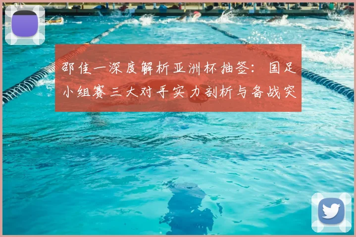 邵佳一深度解析亚洲杯抽签：国足小组赛三大对手实力剖析与备战突围全攻略